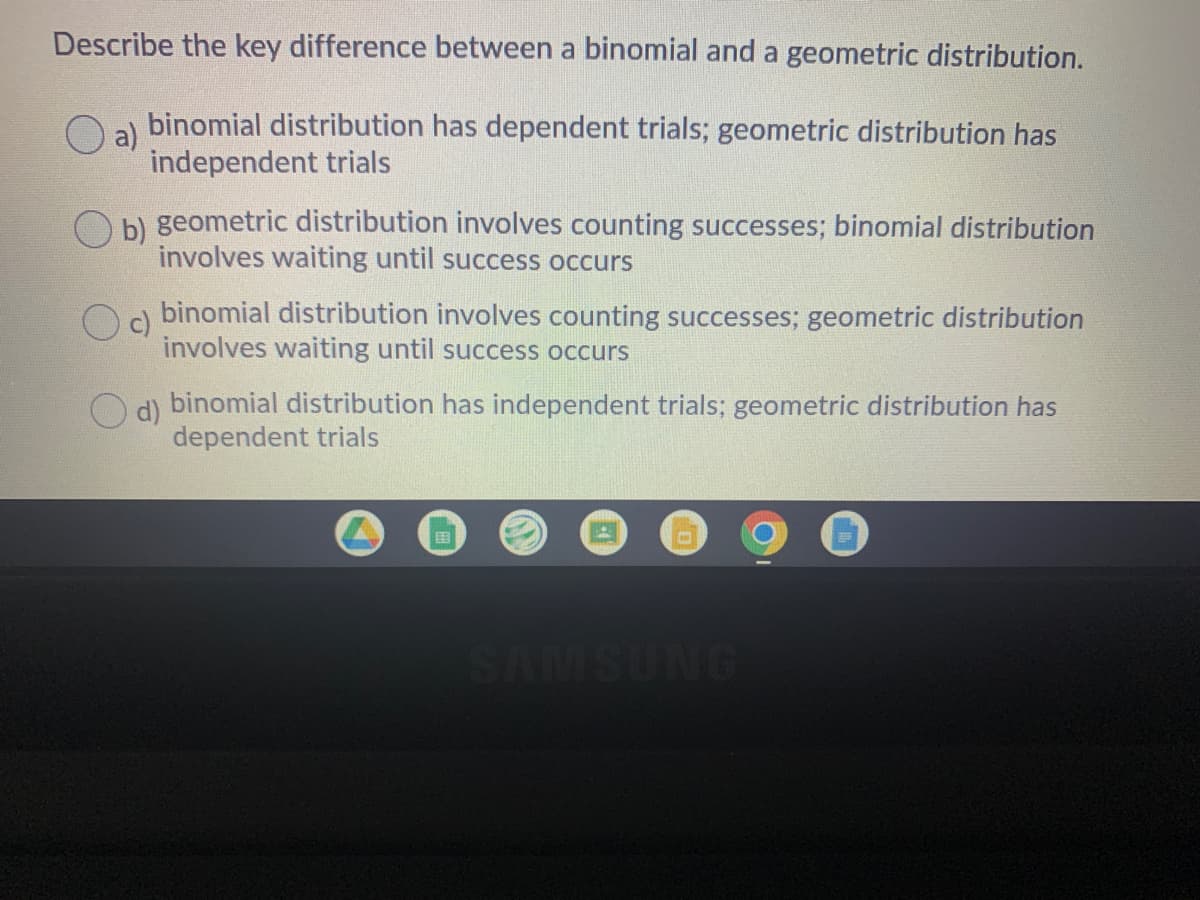 Describe the key difference between a binomial and a geometric distribution.
a)
binomial distribution has dependent trials; geometric distribution has
independent trials
O b) geometric distribution involves counting successes; binomial distribution
involves waiting until success occurs
Oa binomial distribution involves counting successes; geometric distribution
c)
involves waiting until success occurs
O d) binomial distribution has independent trials; geometric distribution has
d)
dependent trials
国
SAMSUNG

