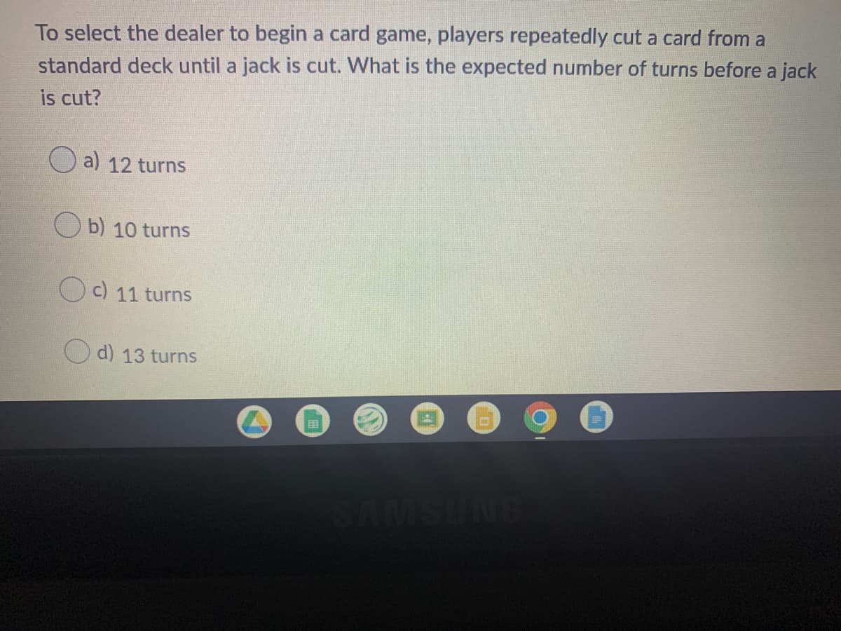 To select the dealer to begin a card game, players repeatedly cut a card from a
standard deck until a jack is cut. What is the expected number of turns before a jack
is cut?
O a) 12 turns
b) 10 turns
c) 11 turns
d) 13 turns
SAMSUNG
