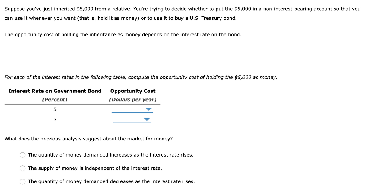 Suppose you've just inherited $5,000 from a relative. You're trying to decide whether to put the $5,000 in a non-interest-bearing account so that you
can use it whenever you want (that is, hold it as money) or to use it to buy a U.S. Treasury bond.
The opportunity cost of holding the inheritance as money depends on the interest rate on the bond.
For each of the interest rates in the following table, compute the opportunity cost of holding the $5,000 as money.
Interest Rate on Government Bond
(Percent)
5
7
Opportunity Cost
(Dollars per year)
What does the previous analysis suggest about the market for money?
The quantity of money demanded increases as the interest rate rises.
The supply of money is independent of the interest rate.
The quantity of money demanded decreases as the interest rate rises.