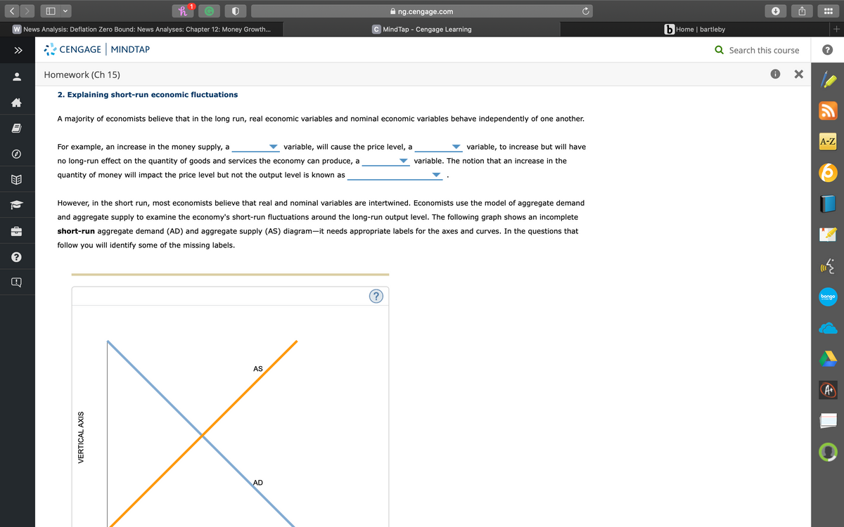 <
?
W News Analysis: Deflation Zero Bound: News Analyses: Chapter 12: Money Growth...
CENGAGE MINDTAP
h
1
Homework (Ch 15)
2. Explaining short-run economic fluctuations
For example, an increase in the money supply, a
no long-run effect on the quantity of goods and services the economy can produce, a
quantity of money will impact the price level but not the output level is known as
VERTICAL AXIS
A majority of economists believe that in the long run, real economic variables and nominal economic variables behave independently of one another.
AS
ng.cengage.com
C Mind Tap - Cengage Learning
AD
variable, will cause the price level, a
However, in the short run, most economists believe that real and nominal variables are intertwined. Economists use the model of aggregate demand
and aggregate supply to examine the economy's short-run fluctuations around the long-run output level. The following graph shows an incomplete
short-run aggregate demand (AD) and aggregate supply (AS) diagram-it needs appropriate labels for the axes and curves. In the questions that
follow you will identify some of the missing labels.
?
variable, to increase but will have
variable. The notion that an increase in the
bHome | bartleby
Q Search this course
X
+
A-Z
bongo
A+