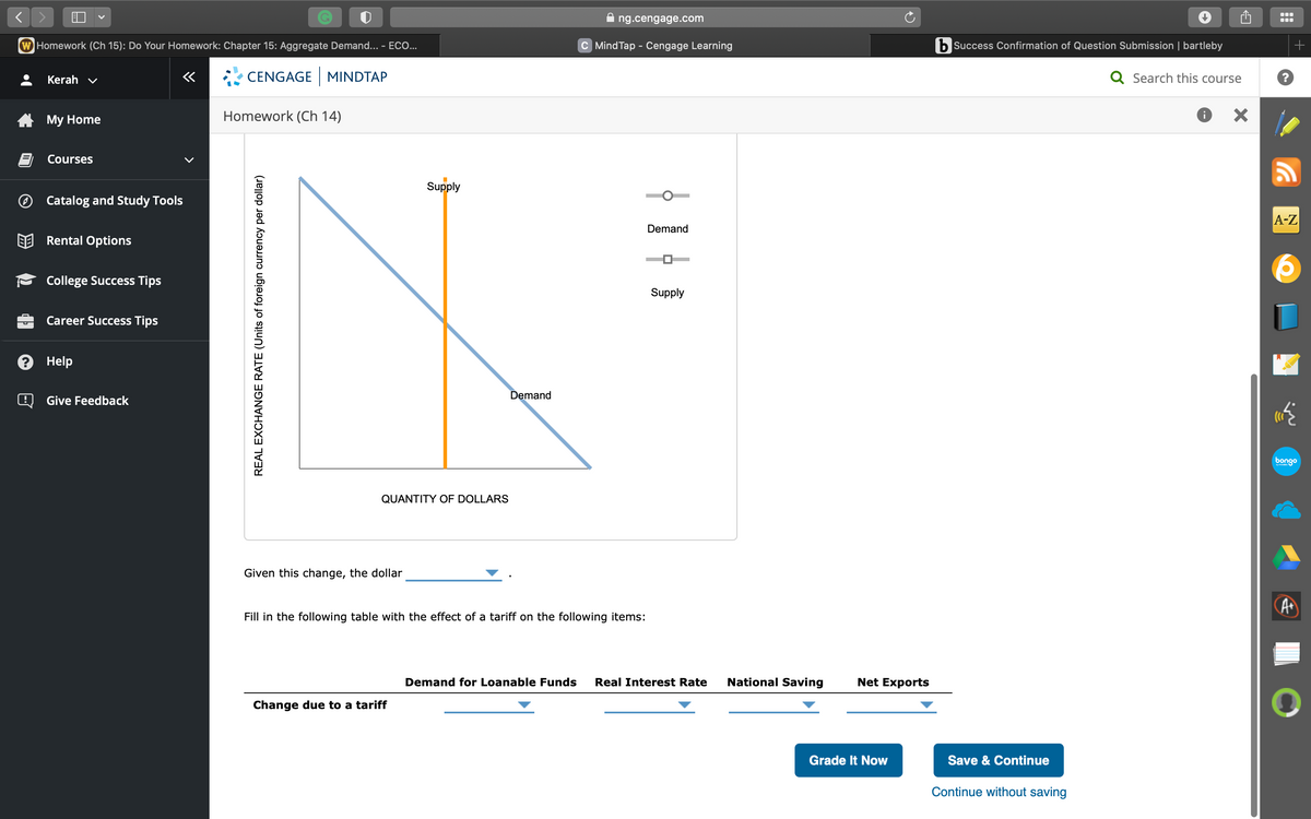 <
W Homework (Ch 15): Do Your Homework: Chapter 15: Aggregate Demand... - ECO...
CENGAGE MINDTAP
Kerah ✔
My Home
Courses
Catalog and Study Tools
Rental Options
College Success Tips
Career Success Tips
Help
«
Give Feedback
Homework (Ch 14)
REAL EXCHANGE RATE (Units of foreign currency per dollar)
QUANTITY OF DOLLARS
Given this change, the dollar
Supply
Change due to a tariff
Demand
ng.cengage.com
C Mind Tap - Cengage Learning
Fill in the following table with the effect of a tariff on the following items:
Demand
Supply
Demand for Loanable Funds Real Interest Rate National Saving
Net Exports
Grade It Now
b Success Confirmation of Question Submission | bartleby
Q Search this course
Save & Continue
Continue without saving
X
+
A-Z
w
bongo
A+