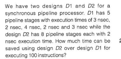 We have two designs D1 and D2 for a
synchronous pipeline processor. D1 has 5
pipeline stages with execution times of 3 nsec,
2 nsec, 4 nsec, 2 nsec and 3 nsec while the
design D2 has 8 pipeline stages each with 2
nsec execution time. How much time can be
saved using design D2 over design D1 for
executing 100 instructions?
