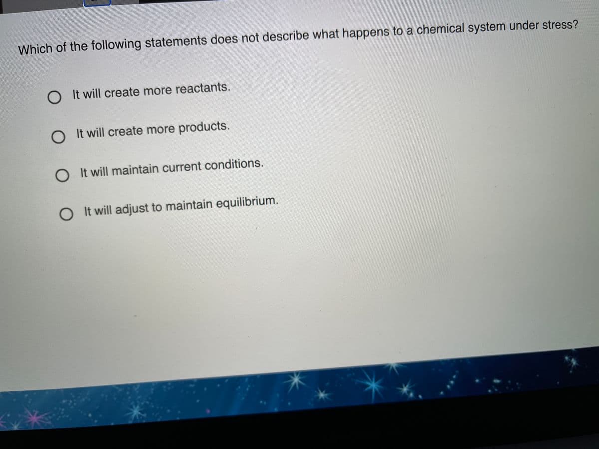 Which of the following statements does not describe what happens to a chemical system under stress?
O It will create more reactants.
O It will create more products.
O It will maintain current conditions.
O It will adjust to maintain equilibrium.
