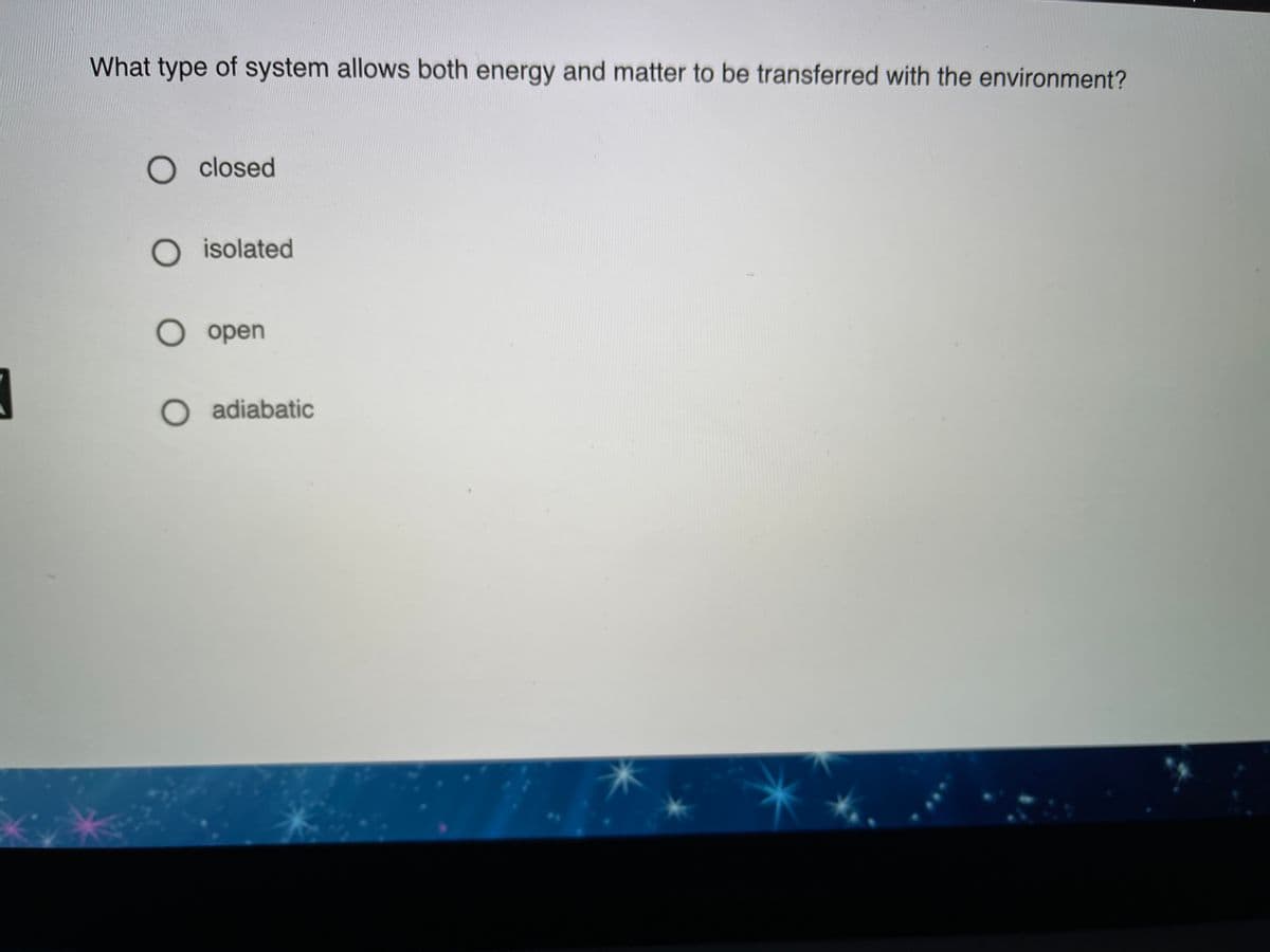 What type of system allows both energy and matter to be transferred with the environment?
O closed
O isolated
O open
O adiabatic
