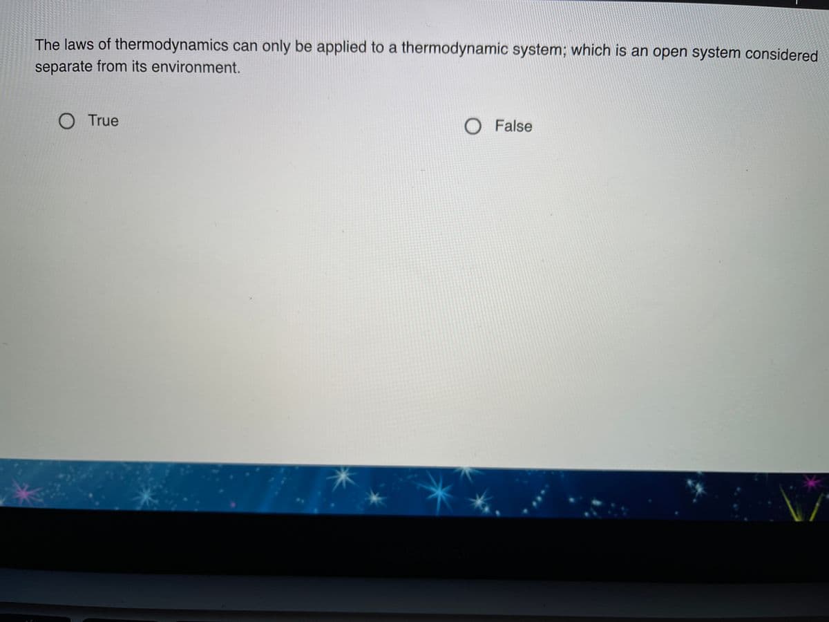 The laws of thermodynamics can only be applied to a thermodynamic system; which is an open system considered
separate from its environment.
O True
O False
