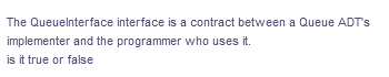 The Queuelnterface interface is a contract between a Queue ADT's
implementer and the programmer who uses it.
is it true or false
