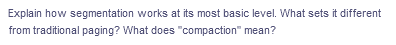 Explain how segmentation works at its most basic level. What sets it different
from traditional paging? What does "compaction" mean?
