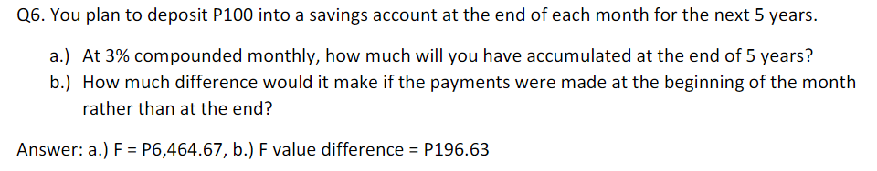 Q6. You plan to deposit P100 into a savings account at the end of each month for the next 5 years.
a.) At 3% compounded monthly, how much will you have accumulated at the end of 5 years?
b.) How much difference would it make if the payments were made at the beginning of the month
rather than at the end?
Answer: a.) F = P6,464.67, b.) F value difference = P196.63
