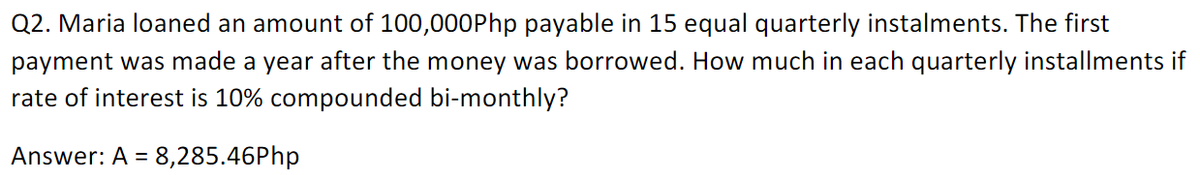 Q2. Maria loaned an amount of 100,000Php payable in 15 equal quarterly instalments. The first
payment was made a year after the money was borrowed. How much in each quarterly installments if
rate of interest is 10% compounded bi-monthly?
Answer: A = 8,285.46Php
