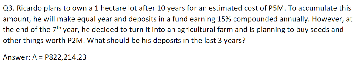 Q3. Ricardo plans to own a 1 hectare lot after 10 years for an estimated cost of P5M. To accumulate this
amount, he will make equal year and deposits in a fund earning 15% compounded annually. However, at
the end of the 7th year, he decided to turn it into an agricultural farm and is planning to buy seeds and
other things worth P2M. What should be his deposits in the last 3 years?
Answer: A =
P822,214.23
