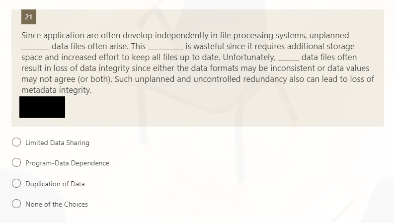 21
Since application are often develop independently in file processing systems, unplanned
_ data files often arise. This is wasteful since it requires additional storage
space and increased effort to keep all files up to date. Unfortunately, data files often
result in loss of data integrity since either the data formats may be inconsistent or data values
may not agree (or both). Such unplanned and uncontrolled redundancy also can lead to loss of
metadata integrity.
Limited Data Sharing
Program-Data Dependence
Duplication of Data
None of the Choices
