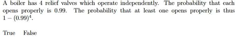 A boiler has 4 relief valves which operate independently. The probability that cach
opens properly is 0.99. The probability that at least one opens properly is thus
1 – (0.99)ª.
True False
