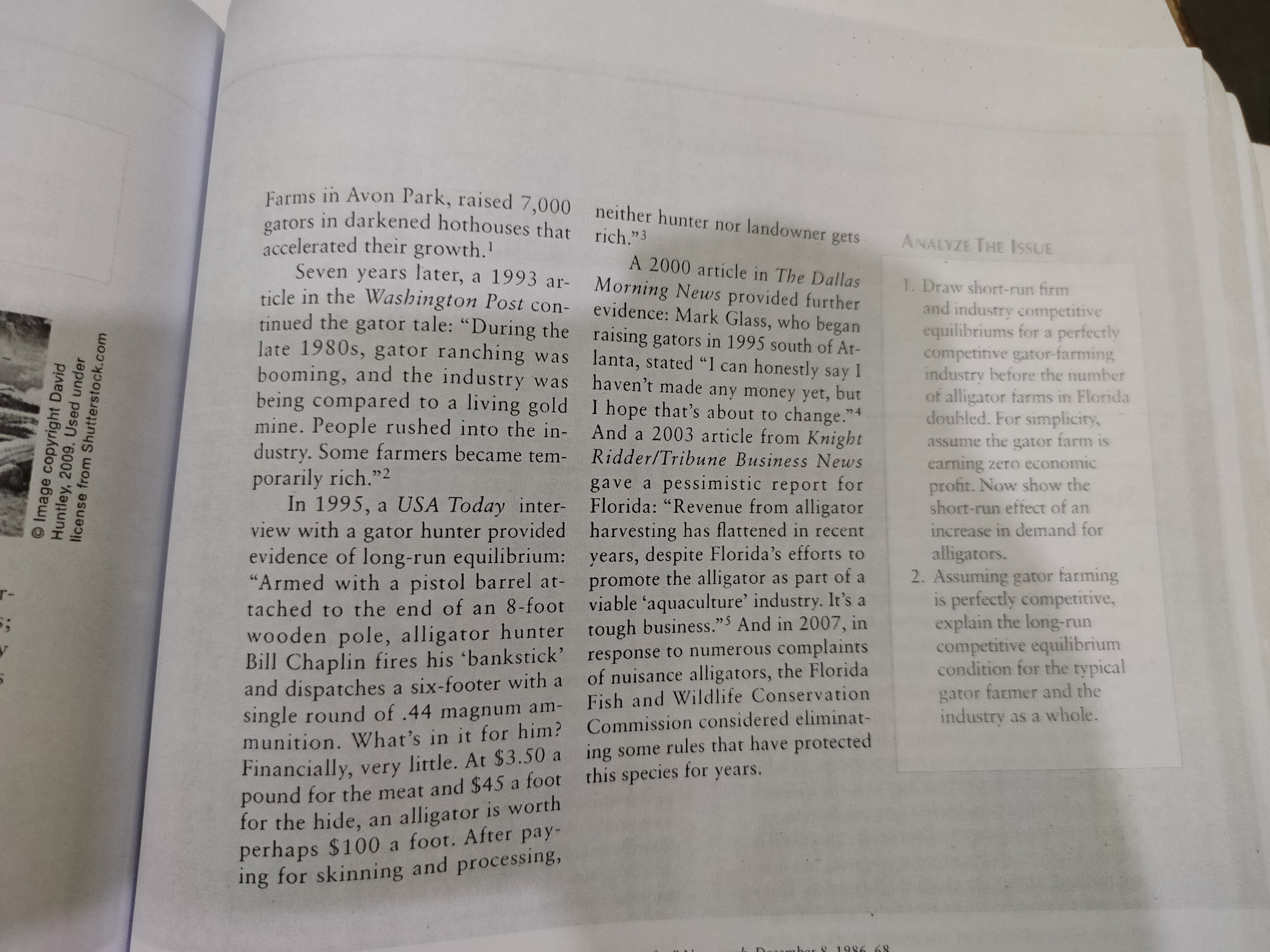 Farms in Avon Park, raised 7,000 neither hunter nor landowner gets
gators in darkened hothouses that
accelerated their growth.'
Seven years later, a 1993 ar-
ticle in the Washington Post con-
tinued the gator tale: "During the raising gators in 1995 south of At-
late 1980s, gator ranching was
booming, and the industry was
being compared to a living gold I hope that's about to change."4
mine. People rushed into the in-
dustry. Some farmers became tem-
rich."3
ANALYZE THE IssUE
A 2000 article in The Dallas
1. Draw short-run firm
and industry competitive
equilibriums for a perfectly
competitive gator-farming
industry before the number
of alligator farms in Florida
doubled. For simplicity,
Morning News provided further
evidence: Mark Glass, who began
lanta, stated "I can honestly say I
haven't made any money yet, but
And a 2003 article from Knight
assume the gator farm is
earning zero economic
profit. Now show the
short-run effect of an
Ridder/Tribune Business News
porarily rich."2
In 1995, a USA Today inter-
view with a gator hunter provided harvesting has flattened in recent
evidence of long-run equilibrium: years, despite Florida's efforts to
"Armed with a pistol barrel at-
tached to the end of an 8-foot viable 'aquaculture' industry. It's a
wooden pole, alligator hunter tough business."5 And in 2007, in
Bill Chaplin fires his 'bankstick' response to numerous complaints
and dispatches a six-footer with a
single round of .44 magnum am-
munition. What's in it for him? Commission considered eliminat-
Financially, very little. At $3.50 a ing some rules that have protected
pound for the meat and $45 a foot this species for years.
for the hide, an alligator is worth
perhaps $100 a foot. After pay-
ing for skinning and processing,
gave a pessimistic report for
Florida: "Revenue from alligator
increase in demand for
alligators.
2. Assuming gator farming
is perfectly competitive,
explain the long-run
competitive equilibrium
condition for the typical
promote the alligator as part of a
r-
of nuisance alligators, the Florida
Fish and Wildlife Conservation
gator farmer and the
industry as a whole.
or 8 1986
68
O Image copyright David
Huntley, 2009. Used under
license from Shutterstock.com
