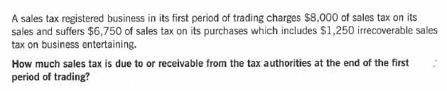 A sales tax registered business in its first period of trading charges $8,000 of sales tax on its
sales and suffers $6,750 of sales tax on its purchases which includes $1,250 irrecoverable sales
tax on business entertaining.
How much sales tax is due to or receivable from the tax authorities at the end of the first
period of trading?
