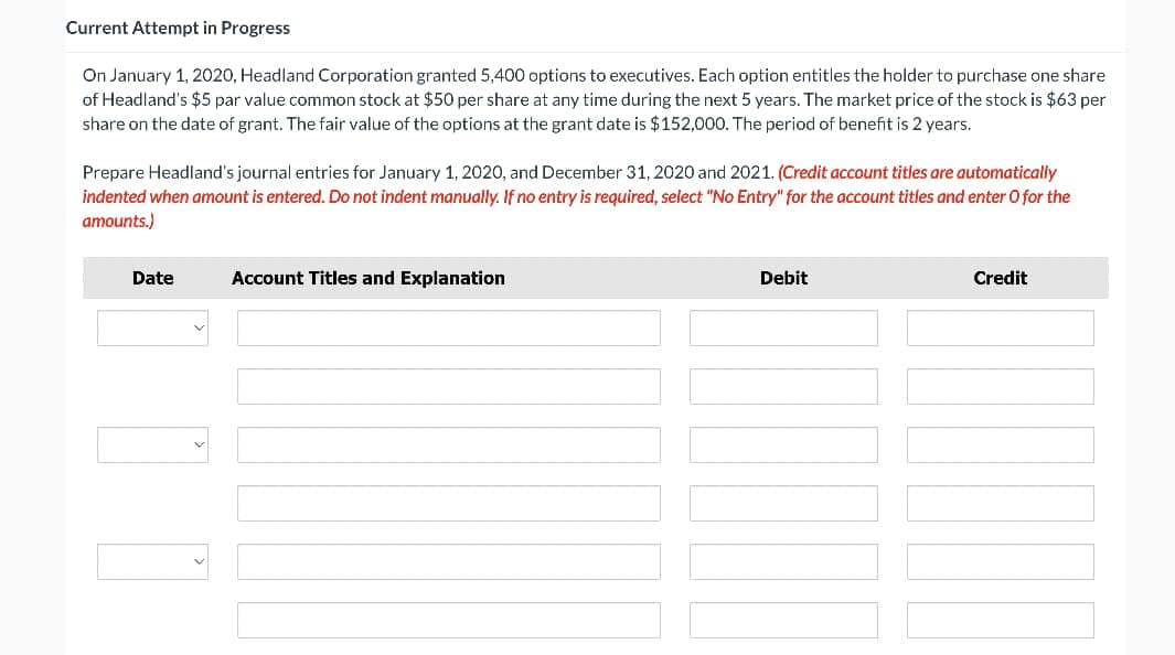 Current Attempt in Progress
On January 1, 2020, Headland Corporation granted 5,400 options to executives. Each option entitles the holder to purchase one share
of Headland's $5 par value common stock at $50 per share at any time during the next 5 years. The market price of the stock is $63 per
share on the date of grant. The fair value of the options at the grant date is $152,000. The period of benefit is 2 years.
Prepare Headland's journal entries for January 1, 2020, and December 31, 2020 and 2021. (Credit account titles are automatically
indented when amount is entered. Do not indent manually. If no entry is required, select "No Entry" for the account titles and enter O for the
amounts.)
Date
Account Titles and Explanation
Debit
Credit