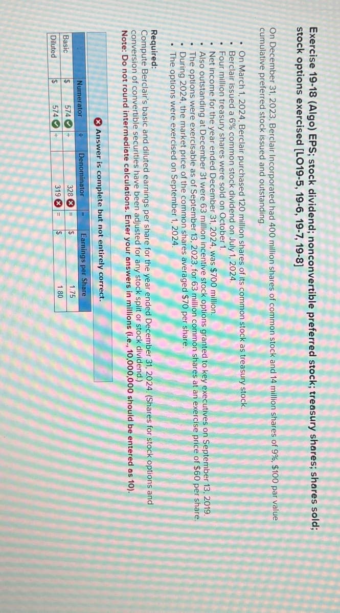 Exercise 19-18 (Algo) EPS; stock dividend; nonconvertible preferred stock; treasury shares; shares sold;
stock options exercised [LO19-5, 19-6, 19-7, 19-8]
On December 31, 2023, Berclair Incorporated had 400 million shares of common stock and 14 million shares of 9%, $100 par value
cumulative preferred stock issued and outstanding.
On March 1, 2024, Berclair purchased 120 million shares of its common stock as treasury stock.
⚫ Berclair issued a 6% common stock dividend on July 1, 2024.
Four million treasury shares were sold on October 1.
Net income for the year ended December 31, 2024, was $700 million.
Also outstanding at December 31 were 63 million incentive stock options granted to key executives on September 13, 2019.
The options were exercisable as of September 13, 2023, for 63 million common shares at an exercise price of $60 per share.
During 2024, the market price of the common shares averaged $70 per share.
The options were exercised on September 1, 2024.
Required:
Compute Berclair's basic and diluted earnings per share for the year ended December 31, 2024. (Shares for stock options and
conversion of convertible securities have been adjusted for any stock split or stock dividend.)
Note: Do not round intermediate calculations. Enter your answers in millions (i.e., 10,000,000 should be entered as 10).
Answer is complete but not entirely correct.
Numerator
Basic
$
574
Diluted
$
574
Denominator
Earnings per Share
328 =
$
1.75
319 =
$
1.80