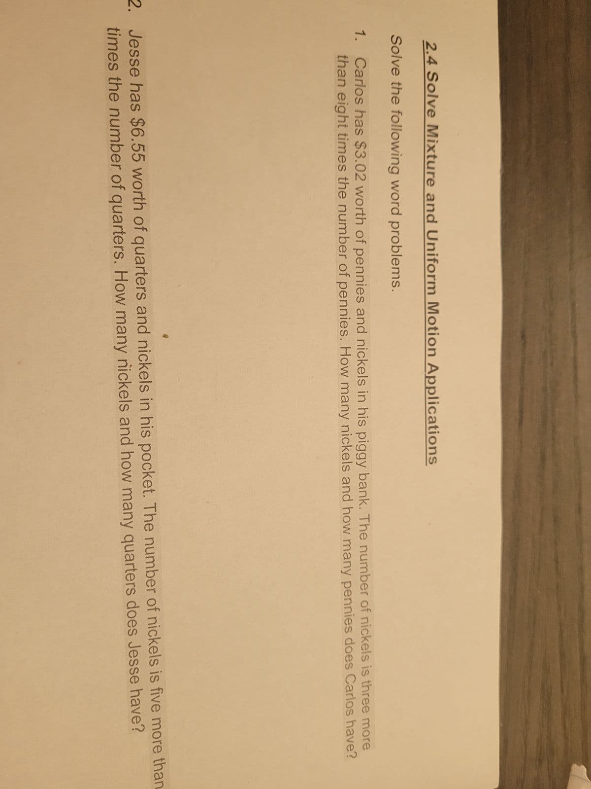 2.4 Solve Mixture and Uniform Motion Applications
Solve the following word problems.
1. Carlos has $3.02 worth of pennies and nickels in his piggy bank. The number of nickels is three more
than eight times the number of pennies. How many nickels and how many pennies does Carlos have?
2. Jesse has $6.55 worth of quarters and nickels in his pocket. The number of nickels is five more than
times the number of quarters. How many nickels and how many quarters does Jesse have?