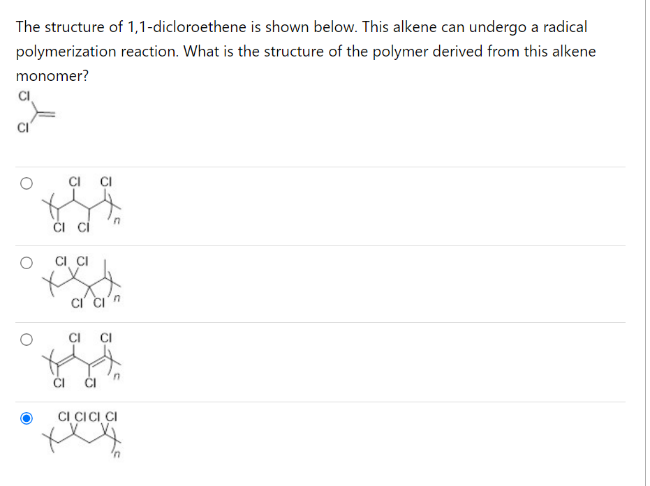 The structure of 1,1-dicloroethene is shown below. This alkene can undergo a radical
polymerization reaction. What is the structure of the polymer derived from this alkene
monomer?
CI
CI
CI CI
CI CI
CI CI
CI
CI CI
CI CI
CI
CI CICI CI