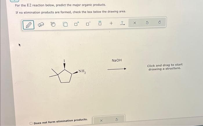 For the E2 reaction below, predict the major organic products.
If no elimination products are formed, check the box below the drawing area.
NH₂
Does not form elimination products..
+
T
NaOH
Click and drag to start
drawing a structure.