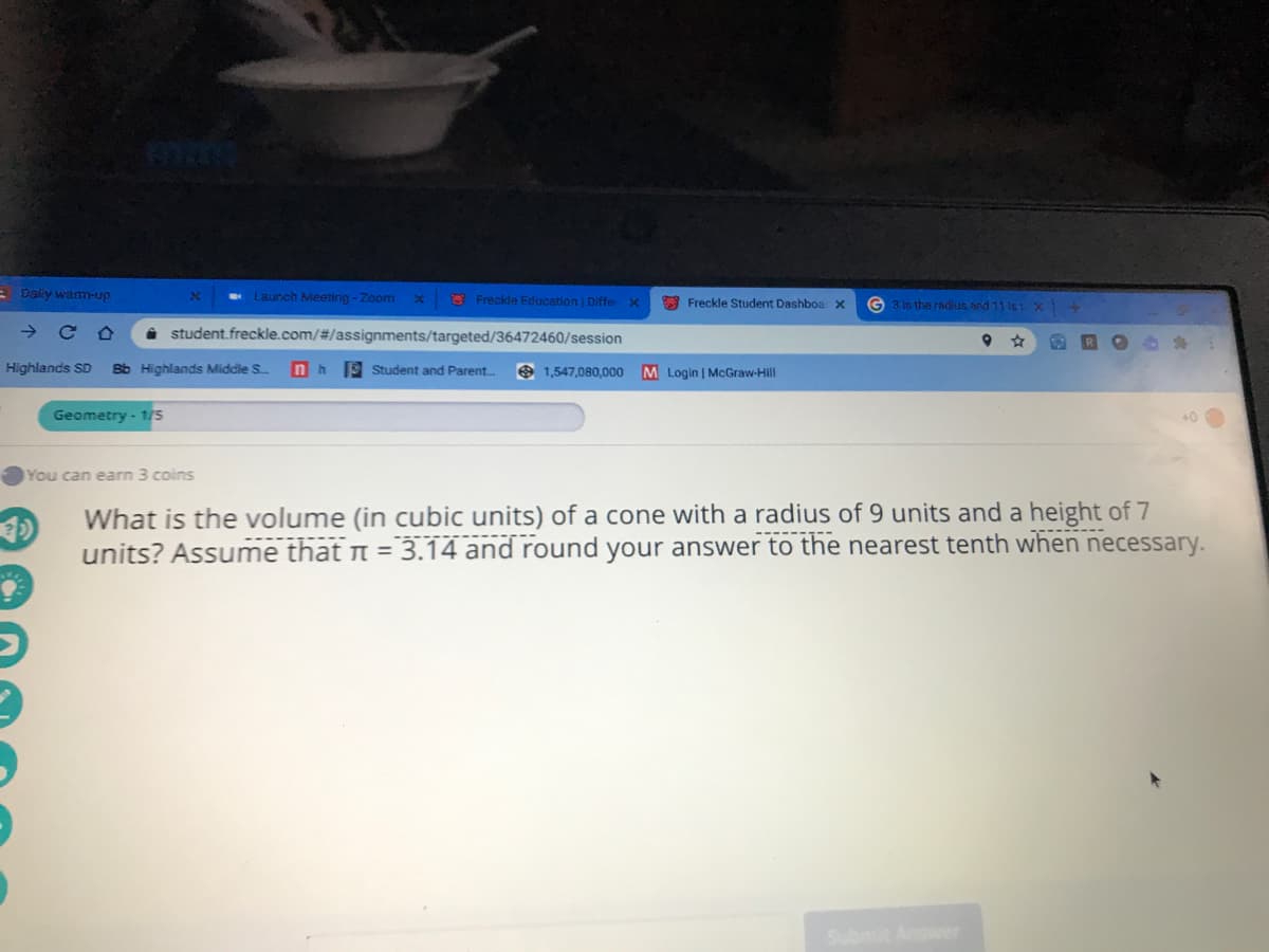 E Daliy wamm-up
Launch Meeting - Zoom
O Freckle Education Diffe X
* Freckle Student Dashboa x
G 3 is the radus and 11 ist x
i student.freckle.com/#/assignments/targeted/36472460/session
Highlands SD
Bb Highlands Middle S
nh
9 Student and Parent.
9 1,547,080,000
M Login | McGraw-Hill
Geometry - 1/5
You can earn 3 coins
What is the volume (in cubic units) of a cone with a radius of 9 units and a height of 7
units? Assume that n = 3.14 and round your answer to the nearest tenth when necessary.
wer

