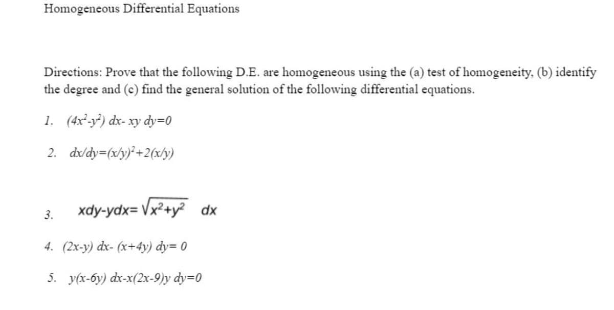 Homogeneous Differential Equations
Directions: Prove that the following D.E. are homogeneous using the (a) test of homogeneity. (b) identify
the degree and (c) find the general solution of the following differential equations.
1. (4x²-y) dx-xy dy=0
2. dx/dy=(x/y)*+2(x/y)
3.
xdy-ydx= Vx²+y² dx
4. (2x-y) dx- (x+4y) dy= 0
5. y(x-6y) dx-x(2x-9)y dy=0
