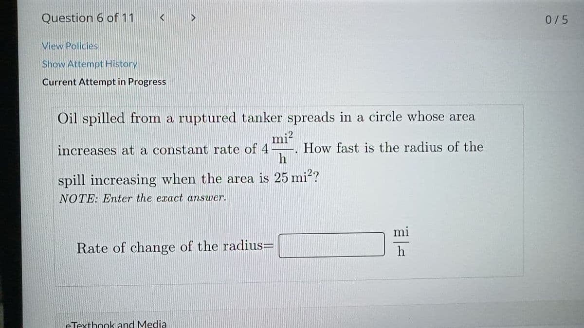 Question 6 of11
0/5
View Policies
Show Attempt History
Current Attempt in Progress
Oil spilled from a ruptured tanker spreads in a circle whose area
mi?
How fast is the radius of the
h
increases at a constamt rate of 4
spill increasing when the area is 25 mi?
NOTE: Enter the exact answer.
Rate of change of the radius=
eTextbook and Media
