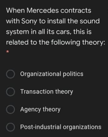 When Mercedes contracts
with Sony to install the sound
system in all its cars, this is
related to the following theory:
Organizational politics
O Transaction theory
Agency theory
Post-industrial organizations
O O O O
