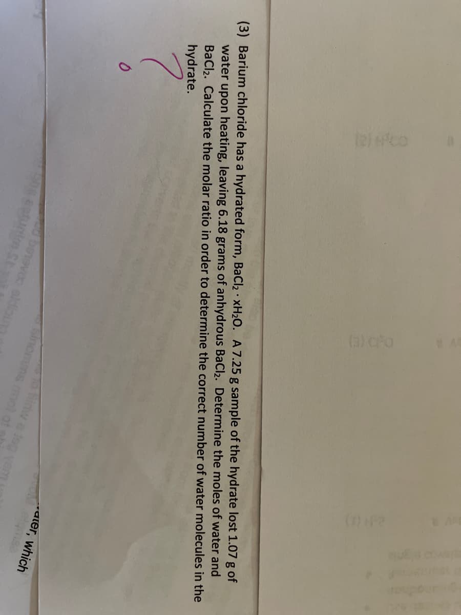 te) co
(42
(3) Barium chloride has a hydrated form, BaCl2 · XH2O. A 7.25 g sample of the hydrate lost 1.07 g of
water upon heating, leaving 6.18 grams of anhydrous BaCl2. Determine the moles of water and
BaCl2. Calculate the molar ratio in order to determine the correct number of water molecules in the
hydrate.
ater, which
hinw a log
sinomms mol ot
untm St
