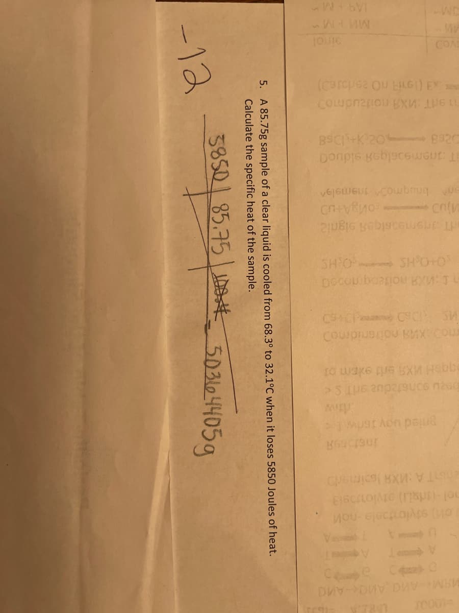 JM
COAS
BSCIK 20 8320
T anemeoslqeA slduoa
nemeasiqei signi2
SH O SH O+O
C CP CC SW
Courpiueou KAX Cou
ta wake pue EXM Hebbe
TO00
5. A 85.75g sample of a clear liquid is cooled from 68.3° to 32.1°C when it loses 5850 Joules of heat.
Calculate the specific heat of the sample.
3850 85.75 DSE
-12
503104405g
