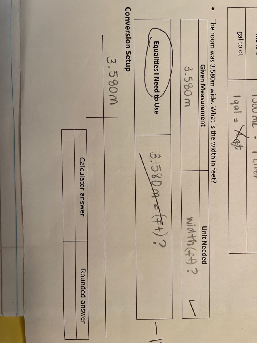 1000 ML
gal to qt
1gal = Xt
%3D
The room was 3.580m wide. What is the width in feet?
Given Measurement
Unit Needed
3.580m
width (4)?
3.580m-(F1)?
Equalities I Need to Use
Conversion Setup
3.580m
Calculator answer
Rounded answer
