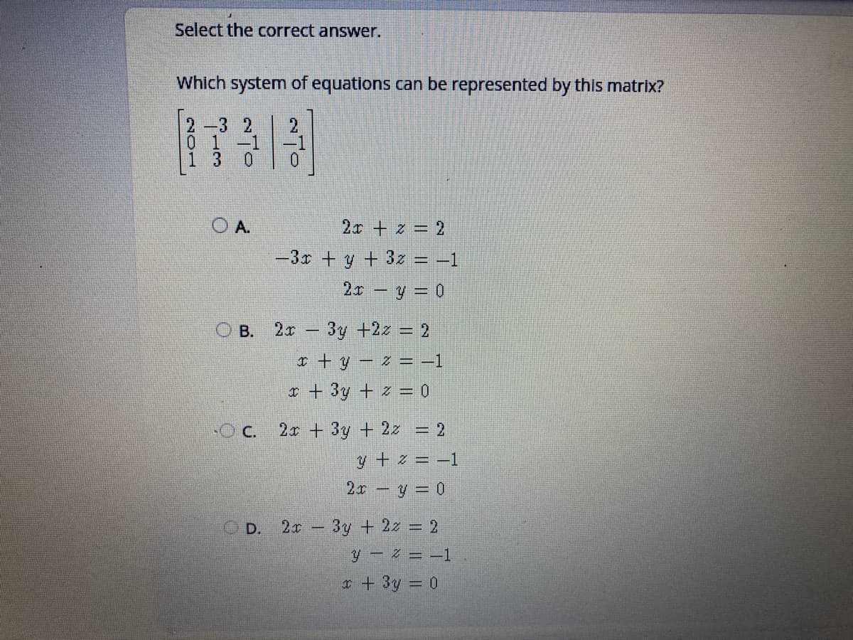 Select the correct answer.
Which system of equations can be represented by this matrix?
2-3 2
2
01
-1
3.
0.
O A.
2x + z = 2
-3r +y + 3z = –1
2x y = 0
* - 3y +2z = 2
I + y – z = -1
r + 3y + z = 0
В.
-O C.
2x + 3y + 2z = 2
y + z = –1
2x -y = 0
OD.
2x 3y + 2z = 2
y- 2 = -1
* + 3y = 0
