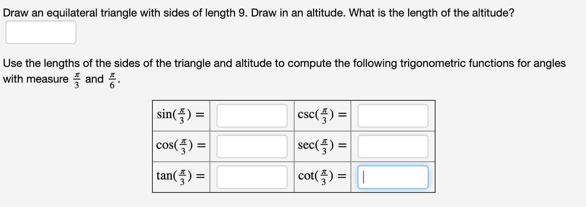 Draw an equilateral triangle with sides of length 9. Draw in an altitude. What is the length of the altitude?
Use the lengths of the sides of the triangle and altitude to compute the following trigonometric functions for angles
with measure
7 and .
sin(플) =D
csc(플) %3D
cos(품) =
sec() =
tan(즉) %=D
cot(플) %3 ||
