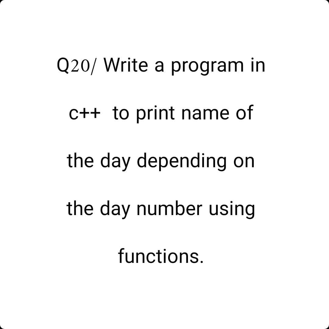 Q20/ Write a program in
c++ to print name of
the day depending
on
the day number using
functions.
