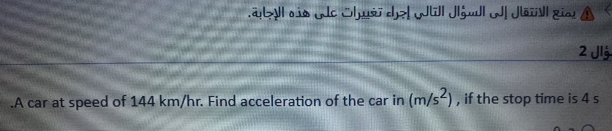 يمنع الانتقال إلى السؤال التالي إجراء تغي يرات على هذه الإجابة.
2 Jl
LA car at speed of 144 km/hr. Find acceleration of the car in (m/s-), if the stop time is 4 s
