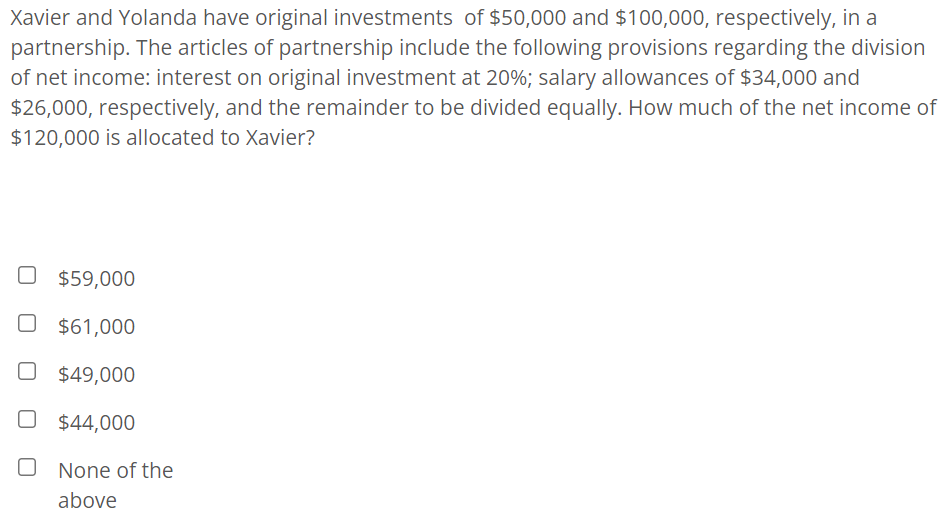 Xavier and Yolanda have original investments of $50,000 and $100,000, respectively, in a
partnership. The articles of partnership include the following provisions regarding the division
of net income: interest on original investment at 20%; salary allowances of $34,000 and
$26,000, respectively, and the remainder to be divided equally. How much of the net income of
$120,000 is allocated to Xavier?
$59,000
O $61,000
O $49,000
O $44,000
None of the
above
