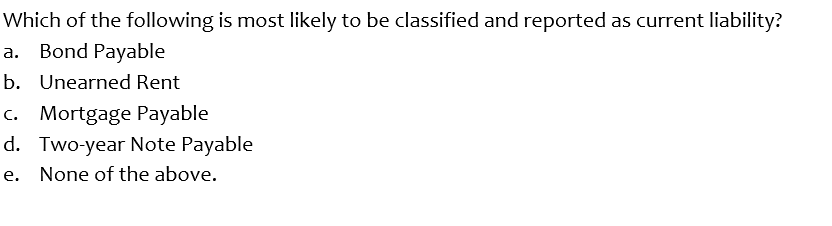 Which of the following is most likely to be classified and reported as current liability?
a. Bond Payable
b. Unearned Rent
c. Mortgage Payable
d. Two-year Note Payable
e. None of the above.
