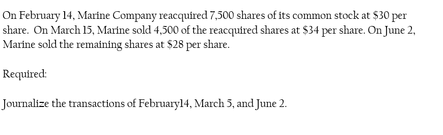 On February 14, Marine Company reacquired 7,500 shares of its common stock at $30 per
share. On March 15, Marine sold 4,500 of the reacquired shares at $34 per share. On June 2,
Marine sold the remaining shares at $28 per share.
Required:
Journalize the transactions of Februaryl4, March 5, and June 2.
