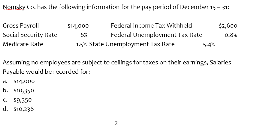 Nemsky Co. has the following information for the pay period of December 15 - 31:
Gross Payroll
$14,000
Federal Income Tax Withheld
$2,600
Social Security Rate
6%
Federal Unemployment Tax Rate
0.8%
Medicare Rate
1.5% State Unemployment Tax Rate
5.4%
Assuming no employees are subject to ceilings for taxes on their earnings, Salaries
Payable would be recorded for:
a. $14,000
b. $10,350
C. $9,350
d. $10,238
2.
