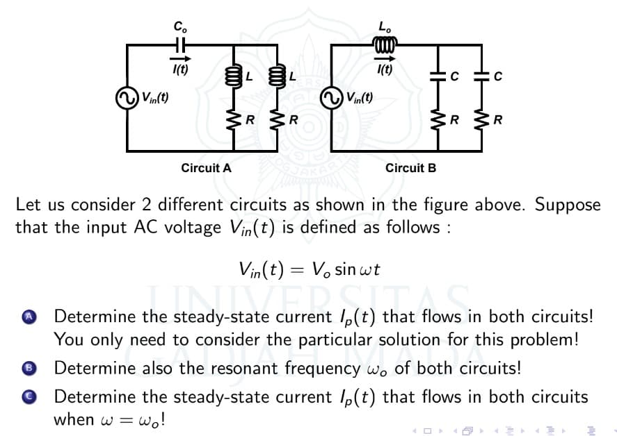 Co
1(t)
Vin(t)
L
L
3R 3R
R
Circuit A
Circuit B
Let us consider 2 different circuits as shown in the figure above. Suppose
that the input AC voltage Vin(t) is defined as follows:
Vin(t) = Vo sin wt
Determine the steady-state current p(t) that flows in both circuits!
steady-state current (t) that flows i
You only need to consider the particular solution for this problem!
B
Determine also the resonant frequency wo of both circuits!
O Determine the steady-state current p(t) that flows in both circuits
when w = wo!
ERST
Lo
1(t)
Vin(t)
HIM
U
R
C