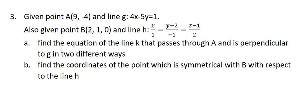 3.
Given point A(9, -4) and line g: 4x-5y=1.
Also given point B(2, 1, 0) and line h:
X y+2 Z-1
2
=
-
1
-1
a. find the equation of the line k that passes through A and is perpendicular
to g in two different ways
b. find the coordinates of the point which is symmetrical with B with respect
to the line h