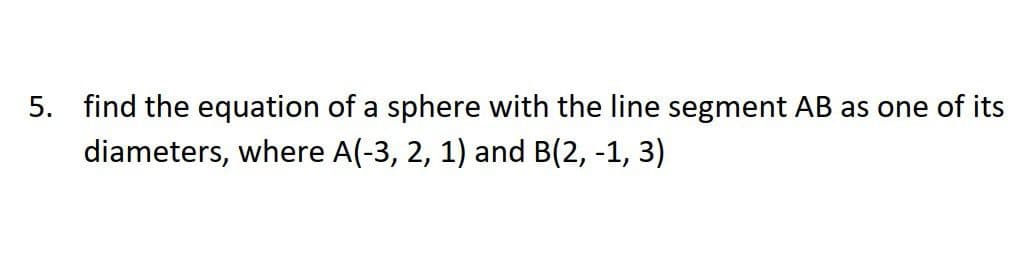 5. find the equation of a sphere with the line segment AB as one of its
diameters, where A(-3, 2, 1) and B(2, -1, 3)