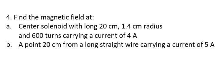 4. Find the magnetic field at:
Center solenoid with long 20 cm, 1.4 cm radius
and 600 turns carrying a current of 4 A
b. A point 20 cm from a long straight wire carrying a current of 5 A
