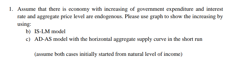 1. Assume that there is economy with increasing of government expenditure and interest
rate and aggregate price level are endogenous. Please use graph to show the increasing by
using:
b) IS-LM model
c) AD-AS model with the horizontal aggregate supply curve in the short run
(assume both cases initially started from natural level of income)