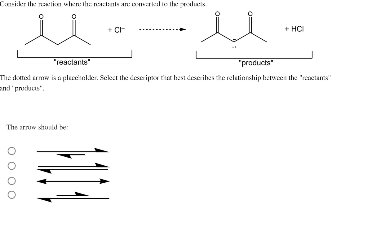 Consider the reaction where the reactants are converted to the products.
ul.
"reactants"
+ CI
The arrow should be:
O
"products"
+ HCI
The dotted arrow is a placeholder. Select the descriptor that best describes the relationship between the "reactants"
and "products".