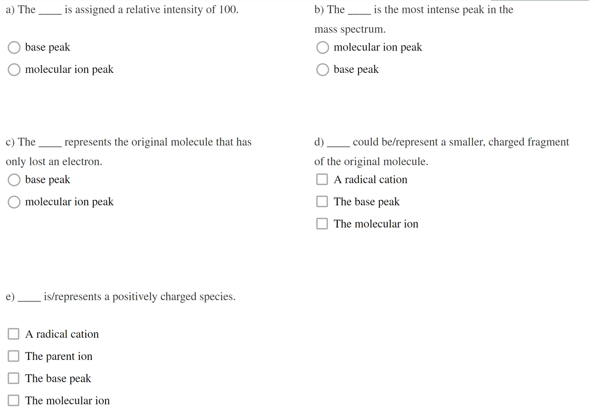 a) The
is assigned a relative intensity of 100.
base peak
molecular ion peak
c) The
only lost an electron.
base peak
molecular ion peak
represents the original molecule that has
is/represents a positively charged species.
A radical cation
The parent ion
The base peak
The molecular ion
b) The
mass spectrum.
is the most intense peak in the
molecular ion peak
base peak
could be/represent a smaller, charged fragment
d)
of the original molecule.
A radical cation
The base peak
The molecular ion
