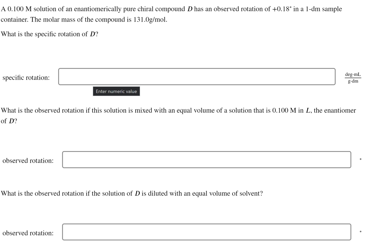 A 0.100 M solution of an enantiomerically pure chiral compound D has an observed rotation of +0.18° in a 1-dm sample
container. The molar mass of the compound is 131.0g/mol.
What is the specific rotation of D?
specific rotation:
observed rotation:
Enter numeric value
What is the observed rotation if this solution is mixed with an equal volume of a solution that is 0.100 M in L, the enantiomer
of D?
What is the observed rotation if the solution of D is diluted with an equal volume of solvent?
observed rotation:
deg.mL
g.dm
O