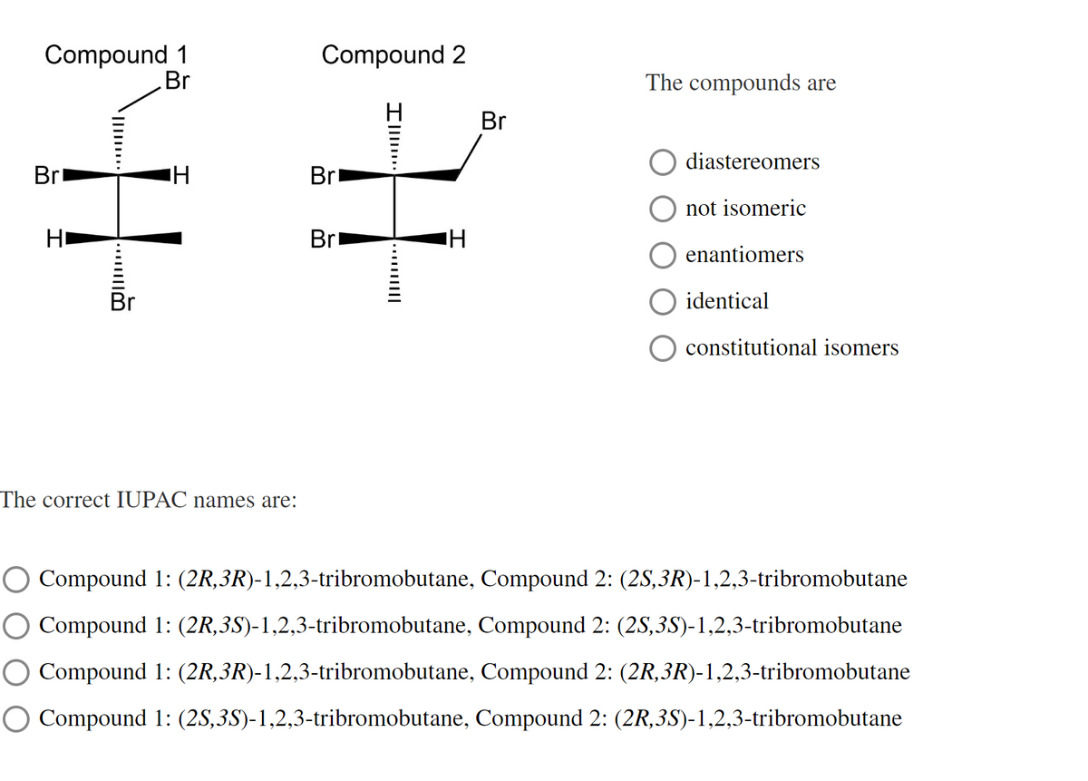 Compound 1
Br
Bri
НІ
T
...
H
The correct IUPAC names are:
Compound 2
H
Br
Br
I..
H
Br
The compounds are
diastereomers
not isomeric
enantiomers
identical
constitutional isomers
Compound 1: (2R, 3R)-1,2,3-tribromobutane, Compound 2: (2S, 3R)-1,2,3-tribromobutane
Compound 1: (2R, 3S)-1,2,3-tribromobutane,
O Compound 1: (2R,3R)-1,2,3-tribromobutane,
Compound 2: (2S,3S)-1,2,3-tribromobutane
Compound 2: (2R, 3R)-1,2,3-tribromobutane
O Compound 1: (2S,3S)-1,2,3-tribromobutane, Compound 2: (2R,3S)-1,2,3-tribromobutane