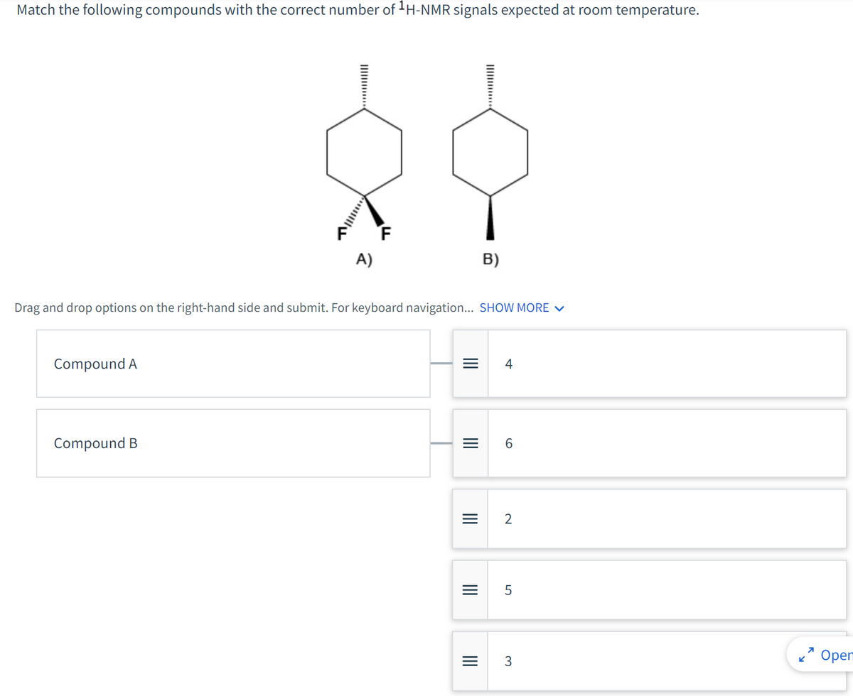 Match the following compounds with the correct number of ¹H-NMR signals expected at room temperature.
Compound A
F
A)
Drag and drop options on the right-hand side and submit. For keyboard navigation... SHOW MORE ✓
Compound B
|||
|||
B)
||||
=
4
6
= 5
2
3
K
7
Oper