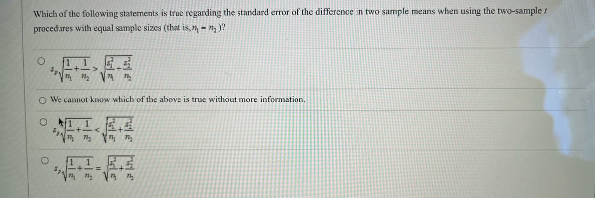 Which of the following statements is true regarding the standard error of the difference in two sample means when using the two-sample t
procedures with equal sample sizes (that is, n₁ = n₂)?
O
Sp
O
1
127₂
Vm m
O We cannot know which of the above is true without more information.
01
Sant
m
1.1
<
-+- =
Vm m Vm m