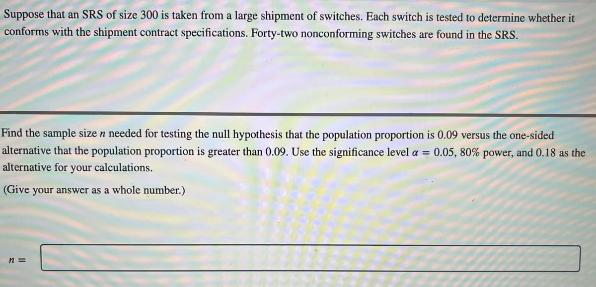 Suppose that an SRS of size 300 is taken from a large shipment of switches. Each switch is tested to determine whether it
conforms with the shipment contract specifications. Forty-two nonconforming switches are found in the SRS.
Find the sample size n needed for testing the null hypothesis that the population proportion is 0.09 versus the one-sided
alternative that the population proportion is greater than 0.09. Use the significance level a = 0.05, 80% power, and 0.18 as the
alternative for your calculations.
(Give your answer as a whole number.)
n =